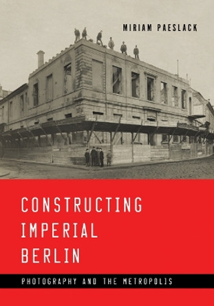 Constructing Imperial Berlin: Photography and the Metropolis by Miriam Paeslack 9781517902957