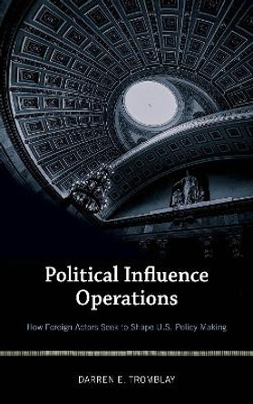 Political Influence Operations: How Foreign Actors Seek to Shape U.S. Policy Making by Darren E. Tromblay 9781538103302