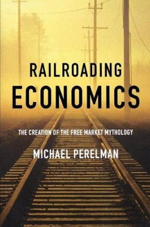 Railroading Economics: The Creation of the Free Market Mythology by Michael Perelman 9781583671351