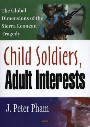 Child Soldiers, Adult Interests: The Global Dimensions of the Sierra Leonean Tragedy by John-Peter Pham 9781594546716