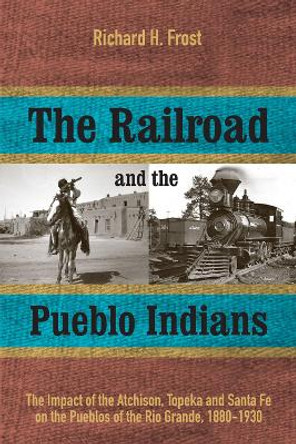 The Railroad and the Pueblo Indians: The Impact of the Atchison, Topeka and Santa Fe on the Pueblos of the Rio Grande, 1880-1930 by Richard H. Frost 9781607814405