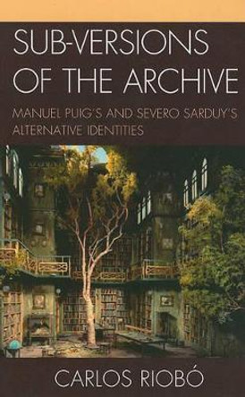 Sub-versions of the Archive: Manuel Puig's and Severo Sarduy's Alternative Identities by Carlos Riobo 9781611480368