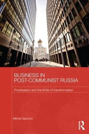 Business in Post-Communist Russia: Privatisation and the Limits of Transformation by Mikhail Glazunov