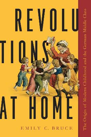 Revolutions at Home: The Origin of Modern Childhood and the German Middle Class by Emily C. Bruce 9781625345622