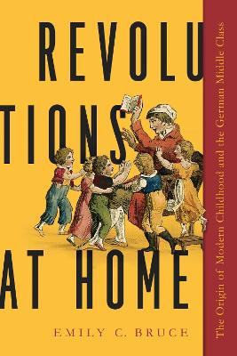 Revolutions at Home: The Origin of Modern Childhood and the German Middle Class by Emily C. Bruce 9781625345639