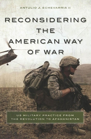 Reconsidering the American Way of War: US Military Practice from the Revolution to Afghanistan by Antulio J. Echevarria 9781626160675