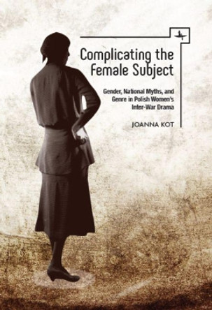 Complicating the Female Subject: Gender, National Myths, and Genre in Polish Women's Inter-War Drama by Joanna Kot 9781618115423