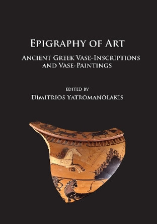 Epigraphy of Art: Ancient Greek Vase-Inscriptions and Vase-Paintings by Dimitrios Yatromanolakis 9781784914868