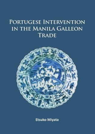 Portuguese Intervention in the Manila Galleon Trade: The structure and networks of trade between Asia and America in the 16th and 17th centuries as revealed by Chinese Ceramics and Spanish archives by Etsuko Miyata 9781784915322