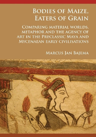 Bodies of Maize, Eaters of Grain: Comparing material worlds, metaphor and the agency of art in the Preclassic Maya and Mycenaean early civilisations by Marcus Jan Bajema 9781784916916