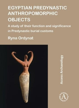 Egyptian Predynastic Anthropomorphic Objects: A study of their function and significance in Predynastic burial customs by Ryna Ordynat 9781784917784