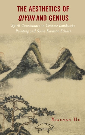 The Aesthetics of Qiyun and Genius: Spirit Consonance in Chinese Landscape Painting and Some Kantian Echoes by Xiaoyan Hu 9781793641564