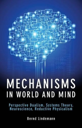 Mechanisms in World and Mind: Perspective Dualism, Systems Theory, Neuroscience, Reductive Physicalism by Bernd Lindemann 9781845407704