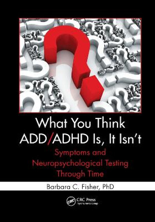 What You Think ADD/ADHD Is, It Isn't: Symptoms and Neuropsychological Testing Through Time by Barbara C. Fisher