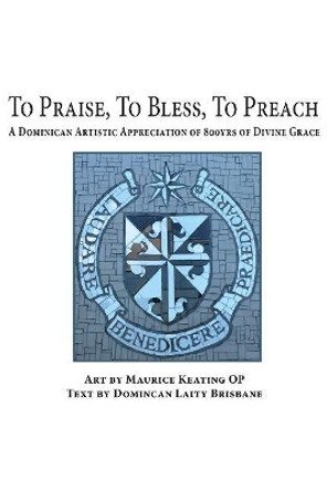 To Praise, To Bless, To Preach: A Dominican Artistic Appreciation of 800 Years of Divine Grace by Maurice Keating, OP 9781925643527