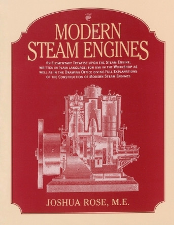 Modern Steam Engines: an Elementary Treatise Upon the Steam Engine, Written in Plain Language; for Use in the Workshop as Well as in the Drawing Office. by Joshua Rose 9781931626156