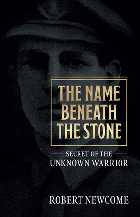 The Name Beneath The Stone: Secret of the Unknown Warrior by Robert Newcome 9781912690558