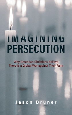 Imagining Persecution: Why American Christians Believe There Is a Global War against Their Faith by Jason Bruner 9781978816817
