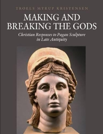Making and Breaking the Gods: Christian Responses to Pagan Sculpture in Late Antiquity by Troels Myrup Kristensen 9788771240894