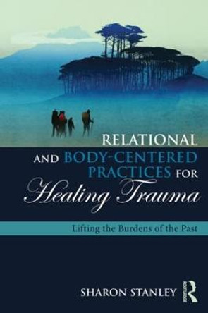 Relational and Body-Centered Practices for Healing Trauma: Lifting the Burdens of the Past by Sharon Stanley