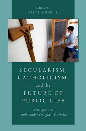 Secularism, Catholicism, and the Future of Public Life: A Dialogue with Ambassador Douglas W. Kmiec by Gary J. Adler 9780190205430