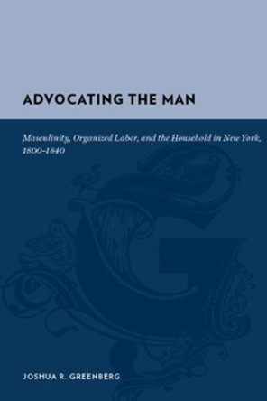 Advocating the Man: Masculinity, Organized Labor, and the Household in New York, 1800-1840 by Joshua R. Greenberg 9780231135429