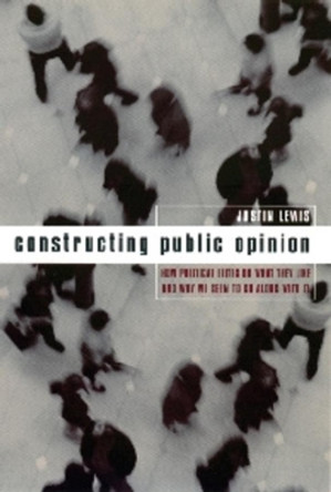 Constructing Public Opinion: How Political Elites Do What They Like and Why We Seem to Go Along with It by Justin Lewis 9780231117678