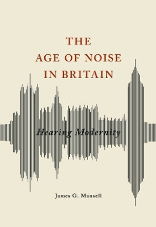 The Age of Noise in Britain: Hearing Modernity by James G. Mansell 9780252040672