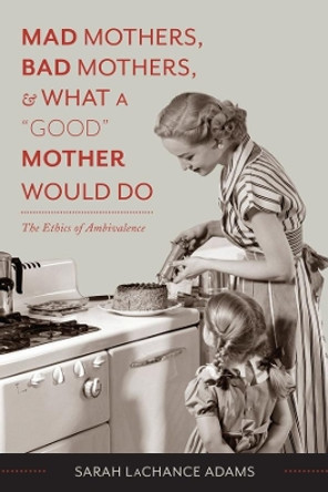 Mad Mothers, Bad Mothers, and What a &quot;Good&quot; Mother Would Do: The Ethics of Ambivalence by Sarah LaChance Adams 9780231166744