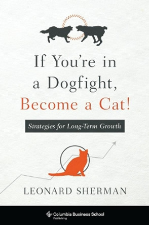 If You're in a Dogfight, Become a Cat!: Strategies for Long-Term Growth by Leonard Sherman 9780231174831