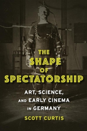 The Shape of Spectatorship: Art, Science, and Early Cinema in Germany by Scott Curtis 9780231134026