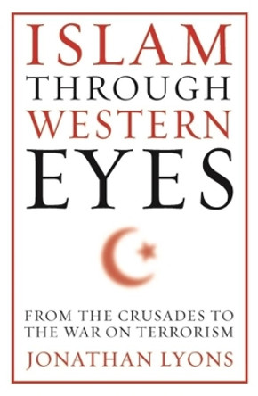 Islam Through Western Eyes: From the Crusades to the War on Terrorism by Jonathan Lyons 9780231158947