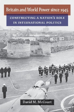 Britain and World Power since 1945: Constructing a Nation's Role in International Politics by David M. McCourt 9780472072217
