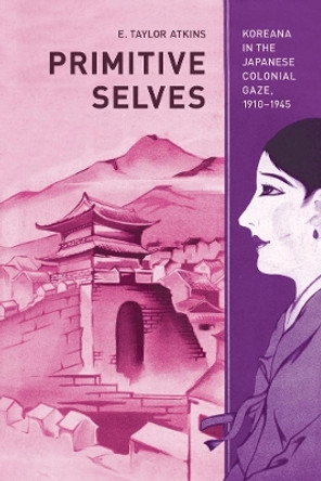 Primitive Selves: Koreana in the Japanese Colonial Gaze, 1910 1945 by E. Taylor Atkins 9780520266742