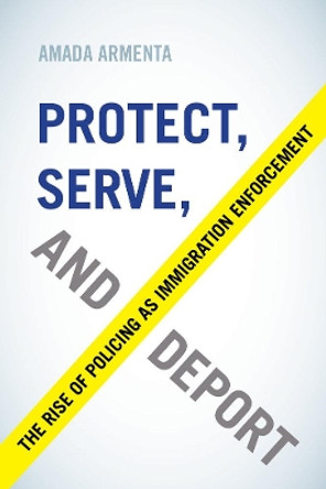 Protect, Serve, and Deport: The Rise of Policing as Immigration Enforcement by Amada Armenta 9780520296305