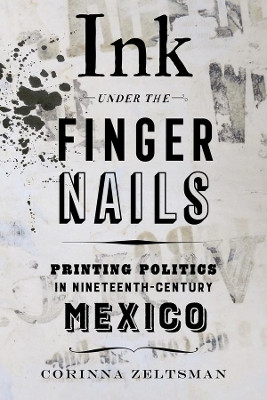 Ink under the Fingernails: Printing Politics in Nineteenth-Century Mexico by Corinna Zeltsman 9780520344334