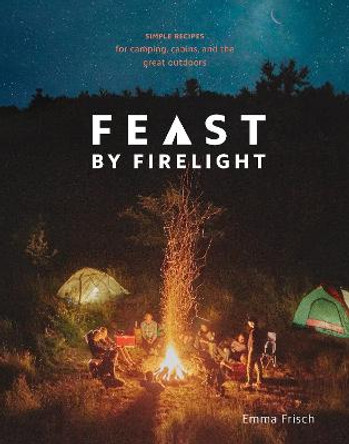 Feast by Firelight: Simple Recipes for Camping, Cabins, and the Great Outdoors by Emma Frisch