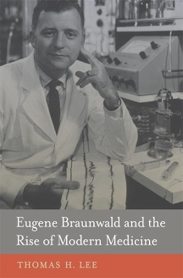 Eugene Braunwald and the Rise of Modern Medicine by Thomas H. Lee 9780674724976