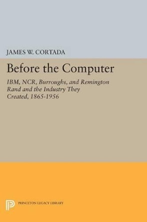 Before the Computer: IBM, NCR, Burroughs, and Remington Rand and the Industry They Created, 1865-1956 by James W. Cortada 9780691600109