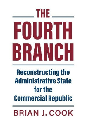 The Fourth Branch: Reconstructing the Administrative State for the Commercial Republic by Brian J. Cook 9780700632077