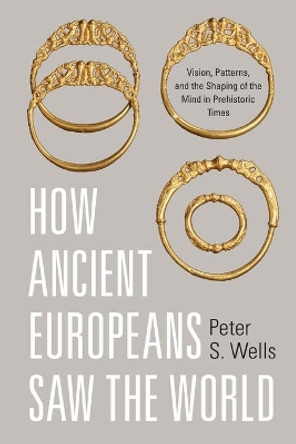 How Ancient Europeans Saw the World: Vision, Patterns, and the Shaping of the Mind in Prehistoric Times by Peter S. Wells 9780691166759