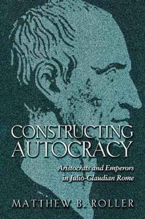 Constructing Autocracy: Aristocrats and Emperors in Julio-Claudian Rome by Matthew B. Roller 9780691171418