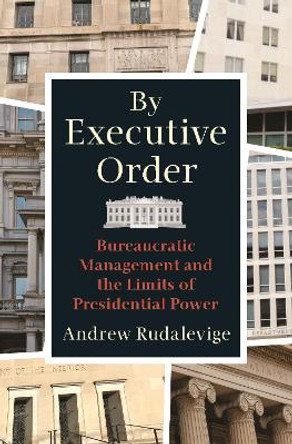 By Executive Order: Bureaucratic Management and the Limits of Presidential Power by Andrew Rudalevige 9780691194356