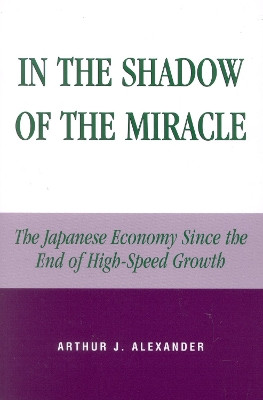 In the Shadow of the Miracle: The Japanese Economy Since the End of High-Speed Growth by Arthur J. Alexander 9780739106907