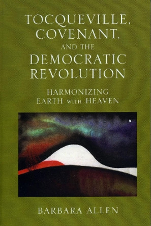 Tocqueville, Covenant, and the Democratic Revolution: Harmonizing Earth with Heaven by Barbara Allen 9780739110645