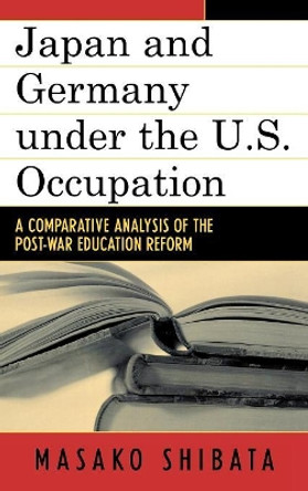 Japan and Germany under the U.S. Occupation: A Comparative Analysis of Post-War Education Reform by Masako Shibata 9780739111499