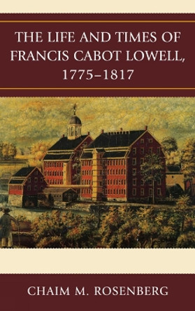 The Life and Times of Francis Cabot Lowell, 1775-1817 by Chaim M. Rosenberg 9780739146835