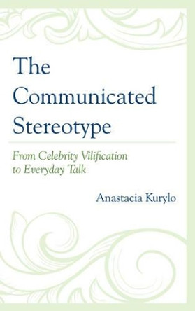 The Communicated Stereotype: From Celebrity Vilification to Everyday Talk by Anastacia Kurylo 9780739167533