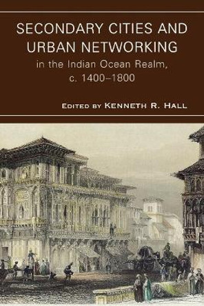 Secondary Cities and Urban Networking in the Indian Ocean Realm, c. 1400-1800 by Kenneth R. Hall 9780739128350