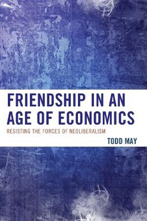 Friendship in an Age of Economics: Resisting the Forces of Neoliberalism by Todd May 9780739192849